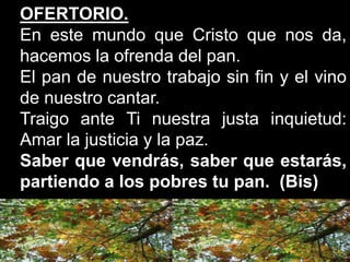 OFERTORIO.
En este mundo que Cristo que nos da,
hacemos la ofrenda del pan.
El pan de nuestro trabajo sin fin y el vino
de...