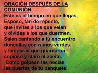 ORACIÓN DESPUÉS DE LA
COMUNIÓN.
Este es el tiempo en que llegas,
Esposo, tan de repente,
que invitas a los que velan
y olv...