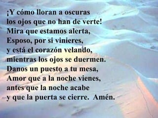 ¡Y cómo lloran a oscuras
los ojos que no han de verte!
Mira que estamos alerta,
Esposo, por si vinieres,
y está el corazón...