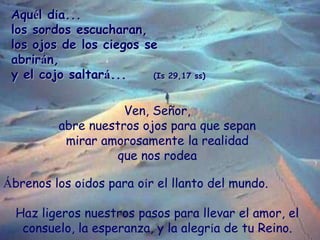 Aquél día...
los sordos escucharan,
los ojos de los ciegos se
abrirán,
y el cojo saltará...
(Is 29,17 ss)
Ven, Señor,
abre...