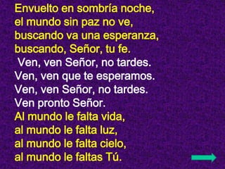 Envuelto en sombría noche,
el mundo sin paz no ve,
buscando va una esperanza,
buscando, Señor, tu fe.
Ven, ven Señor, no t...