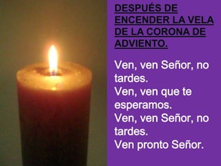 DESPUÉS DE
ENCENDER LA VELA
DE LA CORONA DE
ADVIENTO.

Ven, ven Señor, no
tardes.
Ven, ven que te
esperamos.
Ven, ven Seño...
