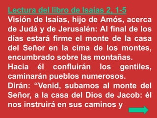 Lectura del libro de Isaías 2, 1-5
Visión de Isaías, hijo de Amós, acerca
de Judá y de Jerusalén: Al final de los
días est...