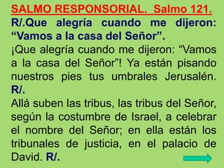 SALMO RESPONSORIAL. Salmo 121.
R/.Que alegría cuando me dijeron:
“Vamos a la casa del Señor”.
¡Que alegría cuando me dijer...