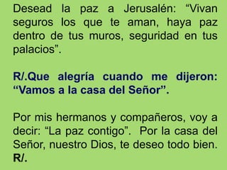 Desead la paz a Jerusalén: “Vivan
seguros los que te aman, haya paz
dentro de tus muros, seguridad en tus
palacios”.
R/.Qu...