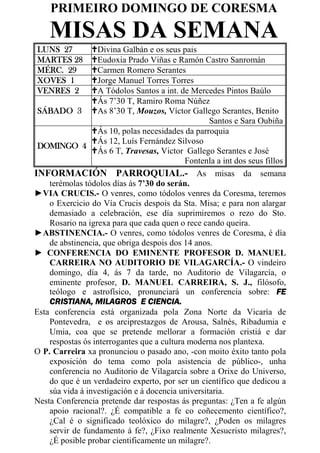 PRIMEIRO DOMINGO DE CORESMA
    MISAS DA SEMANA
LUNS 27           Divina Galbán e os seus pais
MARTES 28         Eudoxia Prado Viñas e Ramón Castro Sanromán
MÉRC. 29          Carmen Romero Serantes
XOVES 1           Jorge Manuel Torres Torres
VENRES 2          A Tódolos Santos a int. de Mercedes Pintos Baúlo
                  Ás 7’30 T, Ramiro Roma Núñez
 SÁBADO 3         As 8’30 T, Mouzos, Víctor Gallego Serantes, Benito
                                                   Santos e Sara Oubiña
                  Ás 10, polas necesidades da parroquia
                  Ás 12, Luís Fernández Silvoso
 DOMINGO 4
                  Ás 6 T, Travesas, Victor Gallego Serantes e José
                                            Fontenla a int dos seus fillos
INFORMACIÓN PARROQUIAL.- As misas da semana
    terémolas tódolos días ás 7’30 do serán.
►VIA CRUCIS.- O venres, como tódolos venres da Coresma, teremos
    o Exercicio do Vía Crucis despois da Sta. Misa; e para non alargar
    demasiado a celebración, ese día suprimiremos o rezo do Sto.
    Rosario na igrexa para que cada quen o rece cando queira.
►ABSTINENCIA.- O venres, como tódolos venres de Coresma, é día
    de abstinencia, que obriga despois dos 14 anos.
► CONFERENCIA DO EMINENTE PROFESOR D. MANUEL
    CARREIRA NO AUDITORIO DE VILAGARCÍA.- O vindeiro
    domingo, día 4, ás 7 da tarde, no Auditorio de Vilagarcía, o
    eminente profesor, D. MANUEL CARREIRA, S. J., filósofo,
    teólogo e astrofísico, pronunciará un conferencia sobre: FE
    CRISTIANA, MILAGROS E CIENCIA.
Esta conferencia está organizada pola Zona Norte da Vicaría de
    Pontevedra, e os arciprestazgos de Arousa, Salnés, Ribadumia e
    Umia, coa que se pretende mellorar a formación cristiá e dar
    respostas ós interrogantes que a cultura moderna nos plantexa.
O P. Carreira xa pronunciou o pasado ano, -con moito éxito tanto pola
    exposición do tema como pola asistencia de público-, unha
    conferencia no Auditorio de Vilagarcía sobre a Orixe do Universo,
    do que é un verdadeiro experto, por ser un científico que dedicou a
    súa vida á investigación e á docencia universitaria.
Nesta Conferencia pretende dar respostas ás preguntas: ¿Ten a fe algún
    apoio racional?. ¿É compatible a fe co coñecemento científico?,
    ¿Cal é o significado teolóxico do milagre?, ¿Poden os milagres
    servir de fundamento á fe?, ¿Fixo realmente Xesucristo milagres?,
    ¿É posible probar cientificamente un milagre?.
 
