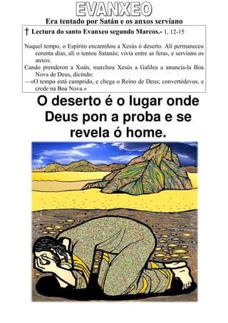 Era tentado por Satán e os anxos servíano
† Lectura do santo Evanxeo segundo Marcos 1, 12
                                   Marcos.- 12-15

Naquel tempo, o Espírito encamiñou a Xesús ó deserto. Alí permaneceu
   corenta días, alí o tentou Satanás; vivía entre as feras, e servíano os
   anxos.
Cando prenderon a Xoán, marchou Xesús a Galilea a anuncia Boa
                                                          anuncia-la
   Nova de Deus, dicindo:
—«O tempo está cumprido, e chega o Reino de Deus; co
                        rido,                            convertédevos, e
   crede na Boa Nova.»

     O deserto é o lugar ond
                         onde
      Deus pon a proba e se
         revela ó home. .
 