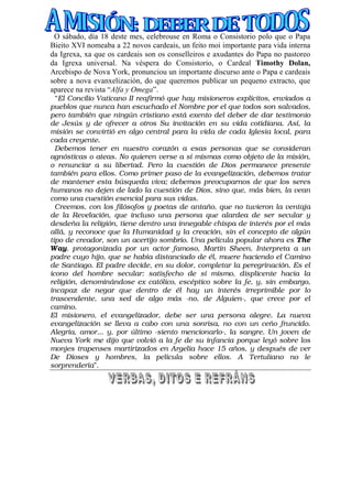 O sábado, día 18 deste mes, celebrouse en Roma o Consistorio polo que o Papa
Bieito XVI nomeaba a 22 novos cardeais, un feito moi importante para vida interna
da Igrexa, xa que os cardeais son os conselleiros e axudantes do Papa no pastoreo
da Igrexa universal. Na véspera do Consistorio, o Cardeal Timothy Dolan,
Arcebispo de Nova York, pronunciou un importante discurso ante o Papa e cardeais
sobre a nova evanxelización, do que queremos publicar un pequeno extracto, que
aparece na revista “Alfa y Omega”.
  “El Concilio Vaticano II reafirmó que hay misioneros explícitos, enviados a
pueblos que nunca han escuchado el Nombre por el que todos son salvados,
pero también que ningún cristiano está exento del deber de dar testimonio
de Jesús y de ofrecer a otros Su invitación en su vida cotidiana. Así, la
misión se convirtió en algo central para la vida de cada Iglesia local, para
cada creyente.
  Debemos tener en nuestro corazón a esas personas que se consideran
agnósticas o ateas. No quieren verse a sí mismas como objeto de la misión,
o renunciar a su libertad. Pero la cuestión de Dios permanece presente
también para ellos. Como primer paso de la evangelización, debemos tratar
de mantener esta búsqueda viva; debemos preocuparnos de que los seres
humanos no dejen de lado la cuestión de Dios, sino que, más bien, la vean
como una cuestión esencial para sus vidas.
  Creemos, con los filósofos y poetas de antaño, que no tuvieron la ventaja
de la Revelación, que incluso una persona que alardea de ser secular y
desdeña la religión, tiene dentro una innegable chispa de interés por el más
allá, y reconoce que la Humanidad y la creación, sin el concepto de algún
tipo de creador, son un acertijo sombrío. Una película popular ahora es The
Way, protagonizada por un actor famoso, Martin Sheen. Interpreta a un
padre cuyo hijo, que se había distanciado de él, muere haciendo el Camino
de Santiago. El padre decide, en su dolor, completar la peregrinación. Es el
icono del hombre secular: satisfecho de sí mismo, displicente hacia la
religión, denominándose ex católico, escéptico sobre la fe, y, sin embargo,
incapaz de negar que dentro de él hay un interés irreprimible por lo
trascendente, una sed de algo más -no, de Alguien-, que crece por el
camino.
El misionero, el evangelizador, debe ser una persona alegre. La nueva
evangelización se lleva a cabo con una sonrisa, no con un ceño fruncido.
Alegría, amor... y, por último -siento mencionarlo-, la sangre. Un joven de
Nueva York me dijo que volvió a la fe de su infancia porque leyó sobre los
monjes trapenses martirizados en Argelia hace 15 años, y después de ver
De Dioses y hombres, la película sobre ellos. A Tertuliano no le
sorprendería”.
 