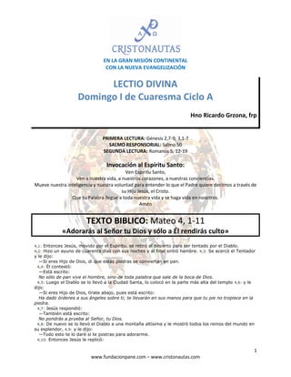 EN LA GRAN MISIÓN CONTINENTAL
CON LA NUEVA EVANGELIZACIÓN

LECTIO DIVINA
Domingo I de Cuaresma Ciclo A
Hno Ricardo Grzona, frp

PRIMERA LECTURA: Génesis 2,7-9; 3,1-7
SALMO RESPONSORIAL: Salmo 50
SEGUNDA LECTURA: Romanos 5, 12-19

Invocación al Espíritu Santo:
Ven Espíritu Santo,
Ven a nuestra vida, a nuestros corazones, a nuestras conciencias.
Mueve nuestra inteligencia y nuestra voluntad para entender lo que el Padre quiere decirnos a través de
su Hijo Jesús, el Cristo.
Que tu Palabra llegue a toda nuestra vida y se haga vida en nosotros.
Amén

TEXTO BIBLICO: Mateo 4, 1-11
«Adorarás al Señor tu Dios y sólo a Él rendirás culto»
4,1: Entonces Jesús, movido por el Espíritu, se retiró al desierto para ser tentado por el Diablo.
4,2: Hizo un ayuno de cuarenta días con sus noches y al final sintió hambre. 4,3: Se acercó el Tentador

y le dijo:
—Si eres Hijo de Dios, di que estas piedras se conviertan en pan.
4,4: Él contestó:
—Está escrito:
No sólo de pan vive el hombre, sino de toda palabra que sale de la boca de Dios.
4,5: Luego el Diablo se lo llevó a la Ciudad Santa, lo colocó en la parte más alta del templo 4,6: y le
dijo:
—Si eres Hijo de Dios, tírate abajo, pues está escrito:
Ha dado órdenes a sus ángeles sobre ti; te llevarán en sus manos para que tu pie no tropiece en la
piedra.
4,7: Jesús respondió:
—También está escrito:
No pondrás a prueba al Señor, tu Dios.
4,8: De nuevo se lo llevó el Diablo a una montaña altísima y le mostró todos los reinos del mundo en
su esplendor, 4,9: y le dijo:
—Todo esto te lo daré si te postras para adorarme.
4,10: Entonces Jesús le replicó:

1
www.fundacionpane.com – www.cristonautas.com

 