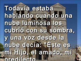 Todavía estaba hablando cuando una nube luminosa los cubrió con su sombra, y una voz desde la nube decía: "Éste es mi Hijo, el amado, mi predilecto. Escuchadlo."  