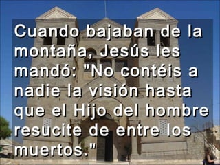 Cuando bajaban de la montaña, Jesús les mandó: "No contéis a nadie la visión hasta que el Hijo del hombre resucite de entre los muertos."  