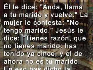 Él le dice: "Anda, llama a tu marido y vuelve." La mujer le contesta: "No tengo marido." Jesús le dice: "Tienes razón, que no tienes marido: has tenido ya cinco, y el de ahora no es tu marido. En eso has dicho la verdad ."  