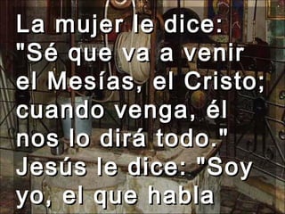 La mujer le dice: "Sé que va a venir el Mesías, el Cristo; cuando venga, él nos lo dirá todo." Jesús le dice: "Soy yo, el que habla contigo."  