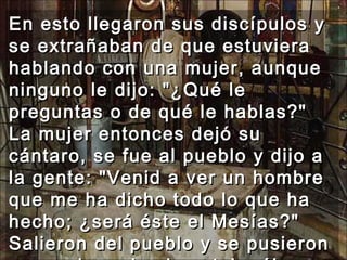 En esto llegaron sus discípulos y se extrañaban de que estuviera hablando con una mujer, aunque ninguno le dijo: "¿Qué le preguntas o de qué le hablas?" La mujer entonces dejó su cántaro, se fue al pueblo y dijo a la gente: "Venid a ver un hombre que me ha dicho todo lo que ha hecho; ¿será éste el Mesías?" Salieron del pueblo y se pusieron en camino adonde estaba él.  