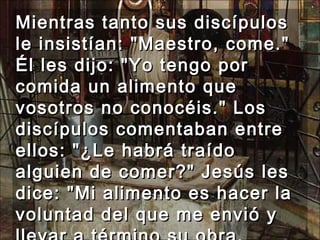 Mientras tanto sus discípulos le insistían: "Maestro, come." Él les dijo: "Yo tengo por comida un alimento que vosotros no conocéis." Los discípulos comentaban entre ellos: "¿Le habrá traído alguien de comer?" Jesús les dice: "Mi alimento es hacer la voluntad del que me envió y llevar a término su obra.  