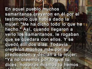En aquel pueblo muchos samaritanos creyeron en él por el testimonio que había dado la mujer: "Me ha dicho todo lo que he hecho." Así, cuando llegaron a verlo los samaritanos, le rogaban que se quedara con ellos. Y se quedó allí dos días. Todavía creyeron muchos más por su predicación, y decían a la mujer: "Ya no creemos por lo que tú dices; nosotros mismos lo hemos oído y sabemos que él es de verdad el Salvador del mundo." 