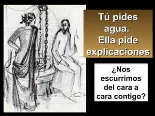 Tú pides agua.  Ella pide explicaciones ¿Nos escurrimos del cara a cara contigo? 