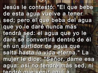 Jesús le contestó: "El que bebe de esta agua vuelve a tener sed; pero el que beba del agua que yo le daré nunca más tendrá sed: el agua que yo le daré se convertirá dentro de él en un surtidor de agua que salta hasta la vida eterna." La mujer le dice: "Señor, dame esa agua: así no tendré más sed, ni tendré que venir aquí a sacarla."  