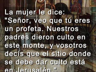 La mujer le dice: "Señor, veo que tú eres un profeta. Nuestros padres dieron culto en este monte, y vosotros decís que el sitio donde se debe dar culto está en Jerusalén."  