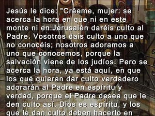 Jesús le dice: "Créeme, mujer: se acerca la hora en que ni en este monte ni en Jerusalén daréis culto al Padre. Vosotros dais culto a uno que no conocéis; nosotros adoramos a uno que conocemos, porque la salvación viene de los judíos. Pero se acerca la hora, ya está aquí, en que los que quieran dar culto verdadero adorarán al Padre en espíritu y verdad, porque el Padre desea que le den culto así. Dios es espíritu, y los que le dan culto deben hacerlo en espíritu y verdad."  