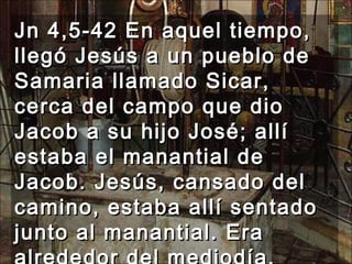 Jn 4,5-42 En aquel tiempo, llegó Jesús a un pueblo de Samaria llamado Sicar, cerca del campo que dio Jacob a su hijo José; allí estaba el manantial de Jacob. Jesús, cansado del camino, estaba allí sentado junto al manantial. Era alrededor del mediodía.  