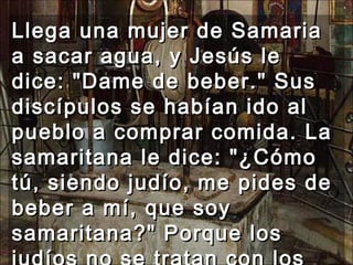 Llega una mujer de Samaria a sacar agua, y Jesús le dice: "Dame de beber." Sus discípulos se habían ido al pueblo a comprar comida. La samaritana le dice: "¿Cómo tú, siendo judío, me pides de beber a mí, que soy samaritana?" Porque los judíos no se tratan con los samaritanos.  