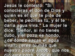 Jesús le contestó: "Si conocieras el don de Dios y quién es el que te pide de beber, le pedirías tú, y él te daría agua viva." La mujer le dice: "Señor, si no tienes cubo, y el pozo es hondo, ¿de dónde sacas el agua viva?; ¿eres tú más que nuestro padre Jacob, que nos dio este pozo, y de él bebieron él y sus hijos y sus ganados?"  