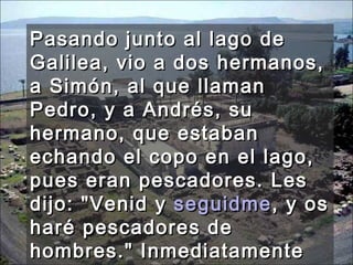 Pasando junto al lago de Galilea, vio a dos hermanos, a Simón, al que llaman Pedro, y a Andrés, su hermano, que estaban echando el copo en el lago, pues eran pescadores. Les dijo: "Venid y  seguidme , y os haré pescadores de hombres." Inmediatamente dejaron las redes y lo siguieron.  