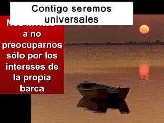 Nos invitas  a no preocuparnos sólo por los intereses de la propia barca Contigo seremos universales 