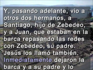 Y, pasando adelante, vio a otros dos hermanos, a Santiago, hijo de Zebedeo, y a Juan, que estaban en la barca repasando las redes con Zebedeo, su padre. Jesús los llamó también.  Inmediatamente  dejaron la barca y a su padre y lo siguieron.  