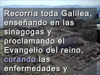Recorría toda Galilea, enseñando en las sinagogas y proclamando el Evangelio del reino,  curando  las enfermedades y dolencias del pueblo. 