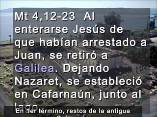 Mt 4,12-23  Al enterarse Jesús de que habían arrestado a Juan, se retiró a  Galilea . Dejando Nazaret, se estableció en Cafarnaún, junto al lago, En 1er término, restos de la antigua Cafarnaún 
