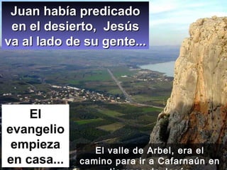 Juan había predicado en el desierto,  Jesús va al lado de su gente... El evangelio empieza en casa... El valle de Arbel, era el camino para ir a Cafarnaún en tiempos de Jesús 