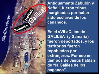 Twelve Tribes of Israel A s e r Simeón Neftalí Zabulón Isacar Efraín M a n a s é s G a d Dan Rubén J u d á Benjamín (Galilea) Mediterráneo Antiguamente Zabulón y Neftalí, fueron tribus marginadas por haber sido esclavas de los cananeos. En el sVII aC, los de GALILEA  (y Samaría) fueron deportados, y los territorios fueron repoblados por extranjeros. Por eso en tiempos de Jesús hablan de “la Galilea de los paganos”. 