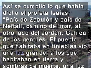 Así se cumplió lo que había dicho el profeta Isaías: "País de Zabulón y país de Neftalí, camino del mar, al otro lado del Jordán, Galilea de los gentiles. El pueblo que habitaba en tinieblas vio una  luz  grande; a los que habitaban en tierra y sombras de muerte, una luz les brilló."  