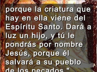 porque la criatura que hay en ella viene del Espíritu Santo. Dará a luz un hijo, y tú le pondrás por nombre Jesús, porque él salvará a su pueblo de los pecados."  