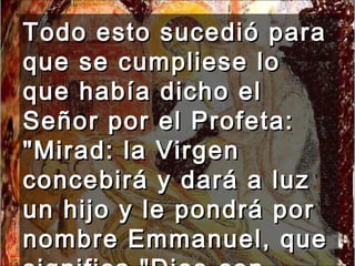 Todo esto sucedió para que se cumpliese lo que había dicho el Señor por el Profeta: "Mirad: la Virgen concebirá y dará a luz un hijo y le pondrá por nombre Emmanuel, que significa "Dios-con-nosotros". 