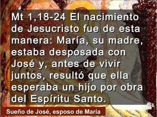 Mt 1,18-24 El nacimiento de Jesucristo fue de esta manera: María, su madre, estaba desposada con José y, antes de vivir juntos, resultó que ella esperaba un hijo por obra del Espíritu Santo.  Sueño de José, esposo de María 