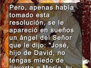 Pero, apenas había tomado esta resolución, se le apareció en sueños un ángel del Señor que le dijo: "José, hijo de David, no tengas miedo de llevarte a María, tu mujer,  