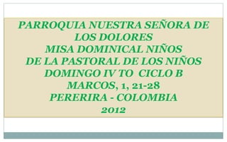 PARROQUIA NUESTRA SEÑORA DE
         LOS DOLORES
    MISA DOMINICAL NIÑOS
 DE LA PASTORAL DE LOS NIÑOS
    DOMINGO IV TO CICLO B
        MARCOS, 1, 21-28
     PERERIRA - COLOMBIA
             2012
 