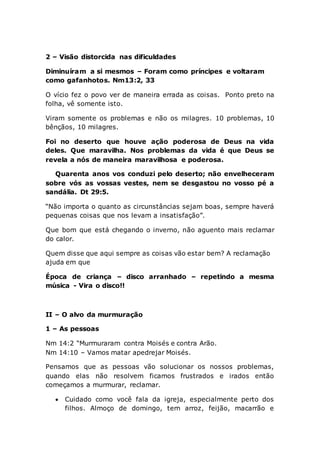 2 – Visão distorcida nas dificuldades
Diminuíram a si mesmos – Foram como príncipes e voltaram
como gafanhotos. Nm13:2, 33
O vício fez o povo ver de maneira errada as coisas. Ponto preto na
folha, vê somente isto.
Viram somente os problemas e não os milagres. 10 problemas, 10
bênçãos, 10 milagres.
Foi no deserto que houve ação poderosa de Deus na vida
deles. Que maravilha. Nos problemas da vida é que Deus se
revela a nós de maneira maravilhosa e poderosa.
Quarenta anos vos conduzi pelo deserto; não envelheceram
sobre vós as vossas vestes, nem se desgastou no vosso pé a
sandália. Dt 29:5.
“Não importa o quanto as circunstâncias sejam boas, sempre haverá
pequenas coisas que nos levam a insatisfação”.
Que bom que está chegando o inverno, não aguento mais reclamar
do calor.
Quem disse que aqui sempre as coisas vão estar bem? A reclamação
ajuda em que
Época de criança – disco arranhado – repetindo a mesma
música - Vira o disco!!
II – O alvo da murmuração
1 – As pessoas
Nm 14:2 “Murmuraram contra Moisés e contra Arão.
Nm 14:10 – Vamos matar apedrejar Moisés.
Pensamos que as pessoas vão solucionar os nossos problemas,
quando elas não resolvem ficamos frustrados e irados então
começamos a murmurar, reclamar.
 Cuidado como você fala da igreja, especialmente perto dos
filhos. Almoço de domingo, tem arroz, feijão, macarrão e
 