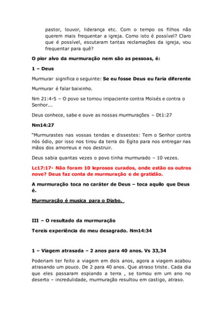 pastor, louvor, liderança etc. Com o tempo os filhos não
querem mais frequentar a igreja. Como isto é possível? Claro
que é possível, escutaram tantas reclamações da igreja, vou
frequentar para quê?
O pior alvo da murmuração nem são as pessoas, é:
1 – Deus
Murmurar significa o seguinte: Se eu fosse Deus eu faria diferente
Murmurar é falar baixinho.
Nm 21:4-5 – O povo se tornou impaciente contra Moisés e contra o
Senhor...
Deus conhece, sabe e ouve as nossas murmurações – Dt1:27
Nm14:27
“Murmurastes nas vossas tendas e dissestes: Tem o Senhor contra
nós ódio, por isso nos tirou da terra do Egito para nos entregar nas
mãos dos amorreus e nos destruir.
Deus sabia quantas vezes o povo tinha murmurado – 10 vezes.
Lc17:17- Não foram 10 leprosos curados, onde estão os outros
nove? Deus faz conta de murmuração e de gratidão.
A murmuração toca no caráter de Deus – toca aquilo que Deus
é.
Murmuração é musica para o Diabo.
III – O resultado da murmuração
Tereis experiência do meu desagrado. Nm14:34
1 – Viagem atrasada – 2 anos para 40 anos. Vs 33,34
Poderiam ter feito a viagem em dois anos, agora a viagem acabou
atrasando um pouco. De 2 para 40 anos. Que atraso triste. Cada dia
que eles passaram espiando a terra , se tornou em um ano no
deserto – incredulidade, murmuração resultou em castigo, atraso.
 