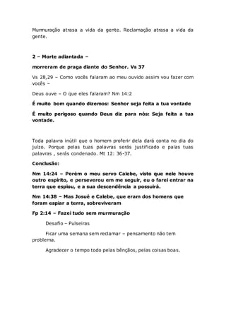 Murmuração atrasa a vida da gente. Reclamação atrasa a vida da
gente.
2 – Morte adiantada –
morreram de praga diante do Senhor. Vs 37
Vs 28,29 – Como vocês falaram ao meu ouvido assim vou fazer com
vocês –
Deus ouve – O que eles falaram? Nm 14:2
É muito bom quando dizemos: Senhor seja feita a tua vontade
É muito perigoso quando Deus diz para nós: Seja feita a tua
vontade.
Toda palavra inútil que o homem proferir dela dará conta no dia do
juízo. Porque pelas tuas palavras serás justificado e palas tuas
palavras , serás condenado. Mt 12: 36-37.
Conclusão:
Nm 14:24 – Porém o meu servo Calebe, visto que nele houve
outro espírito, e perseverou em me seguir, eu o farei entrar na
terra que espiou, e a sua descendência a possuirá.
Nm 14:38 – Mas Josué e Calebe, que eram dos homens que
foram espiar a terra, sobreviveram
Fp 2:14 – Fazei tudo sem murmuração
Desafio – Pulseiras
Ficar uma semana sem reclamar – pensamento não tem
problema.
Agradecer o tempo todo pelas bênçãos, pelas coisas boas.
 