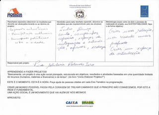 ------------------------------~                                                                 ~           .. _.-   -   _ _-
                                                                                                                          ..




                                                                         rv Encontro  de Ação Sociale BLoclanza@
                                                                         1 Encontro de tctucafão Biocêntrica do Sul
                                                                                        J,J,R""' .••.~".
                                                                                   ti                      .••.
                                                                                                             ~




      Resultados esperados (descrever os resultados que   Atividades (para cada resultado esperado, descreva as                       Metodologia (expor como se dará o processo de
      deverão ser alcançados durante ou ao término do     atividades que são imprescindíveis para seu alcance)                        realização do projeto, sua SUSTENTABILlDADE; faça-
      projeto)                                                                                                                        o de forma objetiva)

       -txy~                ~VL~,                                                                                                        ÚU,CR.h    J   ./-~í)if)t:A   /~dcu~)
       .- y~~r-~                     ~~~
                                                                                                                                      p/lY'-.J       ~~~
      r-~~~                       ~t:.~
              o-o ~        CJ-    e-..~-




      Responsável pelo projeto:




      APRENDENDO A FAZER PROJETOS!
      "Basicamente, um projeto é uma ação social planejada, estruturada em objetivos, resultados e atividades baseadas em uma quantidade limitada
      de recursos (humanos, materiais e financeiros) e de tempo". (do livro "Como Elaborar Projetos?")

      ESTE É O MOMENTO. ESTA É A HORA. Peça ajuda às pessoas citadas em cada Eixo Temático na programação.

      CRIAR UM MUNDO POSSíVEL PASSA PELA CORAGEM DE TRILHAR CAMINHOS QUE A PRINCípIO NÃO CONHECEMOS, POR ISTO A
      REDE É FUNDAMENTAL.
      UMA AÇÃO SOCIAL É UM MOVIMENTO QUE VAI ALÉM DE NÓS MESMOS.
                             ,

      APROVEITE!

                                                                   'CAI A                            BRASIL
                                                                                                     PAIs RICO ti pA.rs SEM poaRElA



                                                                     www.biodanzasocialbiocentrica.org.br
 