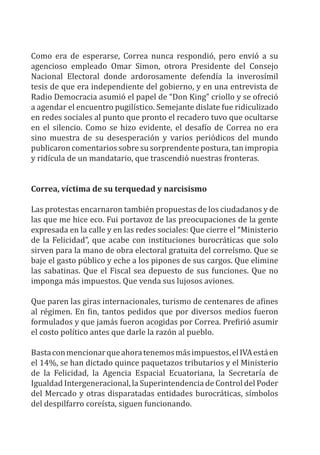 Como era de esperarse, Correa nunca respondió, pero envió a su
agencioso empleado Omar Simon, otrora Presidente del Consejo
Nacional Electoral donde ardorosamente defendía la inverosímil
tesis de que era independiente del gobierno, y en una entrevista de
Radio Democracia asumió el papel de “Don King” criollo y se ofreció
a agendar el encuentro pugilístico. Semejante dislate fue ridiculizado
en redes sociales al punto que pronto el recadero tuvo que ocultarse
en el silencio. Como se hizo evidente, el desafío de Correa no era
sino muestra de su desesperación y varios periódicos del mundo
publicaron comentarios sobre su sorprendente postura, tan impropia
y ridícula de un mandatario, que trascendió nuestras fronteras.
Correa, víctima de su terquedad y narcisismo
Las protestas encarnaron también propuestas de los ciudadanos y de
las que me hice eco. Fui portavoz de las preocupaciones de la gente
expresada en la calle y en las redes sociales: Que cierre el “Ministerio
de la Felicidad”, que acabe con instituciones burocráticas que solo
sirven para la mano de obra electoral gratuita del correísmo. Que se
baje el gasto público y eche a los pipones de sus cargos. Que elimine
las sabatinas. Que el Fiscal sea depuesto de sus funciones. Que no
imponga más impuestos. Que venda sus lujosos aviones.
Que paren las giras internacionales, turismo de centenares de afines
al régimen. En fin, tantos pedidos que por diversos medios fueron
formulados y que jamás fueron acogidas por Correa. Prefirió asumir
el costo político antes que darle la razón al pueblo.
Bastaconmencionarqueahoratenemosmásimpuestos,elIVAestáen
el 14%, se han dictado quince paquetazos tributarios y el Ministerio
de la Felicidad, la Agencia Espacial Ecuatoriana, la Secretaría de
Igualdad Intergeneracional, la Superintendencia de Control del Poder
del Mercado y otras disparatadas entidades burocráticas, símbolos
del despilfarro coreísta, siguen funcionando.
 