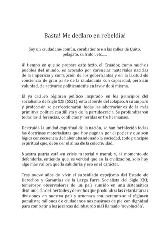 Basta! Me declaro en rebeldía!
Soy un ciudadano común, combatiente en las calles de Quito,
pelagato, sufridor, etc…..
Al tiempo en que se prepara este texto, el Ecuador, como muchos
pueblos del mundo, es acosado por carencias materiales nacidas
de la impericia y corrupción de los gobernantes y en la laxitud de
conciencia de gran parte de la ciudadanía con capacidad, pero sin
voluntad, de activarse políticamente en favor de sí misma.
El ya caduco régimen político inspirado en los principios del
socialismo del Siglo XXI (SS21), está al borde del colapso. A su amparo
y protección se perfeccionaron todas las aberraciones de la más
primitiva política caudillista y de la partidocracia. Se profundizaron
todas las diferencias, conflictos y heridas entre hermanos.
Destruida la unidad espiritual de la nación, se han fortalecido todas
las doctrinas materialistas que hoy pugnan por el poder y que son
lógica consecuencia de haber abandonado la sociedad, todo principio
espiritual que, debe ser el alma de la colectividad.
Nuestra patria está en crisis material y moral; y, al momento de
defenderla, entiendo que, es verdad que en la civilización, solo hay
algo más valiosa que la sabiduría y eso es el carácter.
Tras nueve años de vivir el subsidiado espejismo del Estado de
Derechos y Garantías de la Larga Farra Socialista del Siglo XXI;
temerosos observadores de un país sumido en una sistemática
disminucióndelibertadesyderechosqueprofundizalasretardatarias
divisiones en nuestro país y amenaza con perennizar al régimen
populista; millones de ciudadanos nos pusimos de pie con dignidad
para combatir a los jerarcas del absurdo mal llamado “revolución”.
 