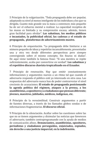 5 Principio de la vulgarización. “Toda propaganda debe ser popular,
adaptando su nivel al menos inteligente de los individuos a los que va
dirigida. Cuanto más grande sea la masa a convencer, más pequeño
ha de ser el esfuerzo mental a realizar. La capacidad receptiva de
las masas es limitada y su comprensión escasa; además, tienen
gran facilidad para olvidar”. Las sabatinas, los medios públicos
e incautados, la publicidad oficial, las cadenas y el estado de
propaganda, plataformas de adoctrinamiento masivo.
6 Principio de orquestación. “La propaganda debe limitarse a un
número pequeño de ideas y repetirlas incansablemente, presentadas
una y otra vez desde diferentes perspectivas pero siempre
convergiendo sobre el mismo concepto. Sin fisuras ni dudas”.
De aquí viene también la famosa frase: “Si una mentira se repite
suficientemente, acaba por convertirse en verdad”. Las sabatinas y
el repetitivo discurso chavista tropicalizado en el Ecuador.
7 Principio de renovación. Hay que emitir constantemente
informaciones y argumentos nuevos a un ritmo tal que cuando el
adversario responda el público esté ya interesado en otra cosa. Las
respuestas del adversario nunca han de poder contrarrestar el nivel
creciente de acusaciones. El estado de propaganda posicionando
la agenda política del régimen, ataques a la prensa, a los
asambleístas,aopositoresyaciudadanosquepiensandiferente;
jóvenes, maestros, jubilados, médicos, indígenas, etc.
8 Principio de la verosimilitud. Construir argumentos a partir
de fuentes diversas, a través de los llamados globos sondas o de
informaciones fragmentarias. El discurso oficial.
9 Principio de la silenciación. Acallar sobre las cuestiones sobre las
que no se tienen argumentos y disimular las noticias que favorecen
el adversario, también contraprogramando con la ayuda de medios
de comunicación afines. Denunciantes, asambleístas, opositores,
periodistas y ciudadanos perseguidos, enjuiciados, espiados,
sin derecho a una justicia imparcial, en la indefensión.
 