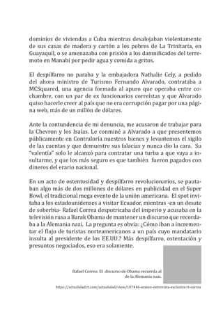 dominios de viviendas a Cuba mientras desalojaban violentamente
de sus casas de madera y cartón a los pobres de La Trinitaria, en
Guayaquil, o se amenazaba con prisión a los damnificados del terre-
moto en Manabí por pedir agua y comida a gritos.
El despilfarro no paraba y la embajadora Nathalie Cely, a pedido
del ahora ministro de Turismo Fernando Alvarado, contrataba a
MCSquared, una agencia formada al apuro que operaba entre co-
chambre, con un par de ex funcionarios correístas y que Alvarado
quiso hacerle creer al país que no era corrupción pagar por una pági-
na web, más de un millón de dólares.
Ante la contundencia de mi denuncia, me acusaron de trabajar para
la Chevron y los Isaías. Le conminé a Alvarado a que presentemos
públicamente en Contraloría nuestros bienes y levantemos el sigilo
de las cuentas y que demuestre sus falacias y nunca dio la cara. Su
“valentía” solo le alcanzó para contratar una turba a que vaya a in-
sultarme, y que los más seguro es que también fueron pagados con
dineros del erario nacional.
En un acto de ostentosidad y despilfarro revolucionarios, se pauta-
ban algo más de dos millones de dólares en publicidad en el Super
Bowl, el tradicional mega evento de la unión americana. El spot invi-
taba a los estadounidenses a visitar Ecuador, mientras -en un desate
de soberbia- Rafael Correa despotricaba del imperio y acusaba en la
televisión rusa a Barak Obama de mantener un discurso que recorda-
ba a la Alemania nazi. La pregunta es obvia: ¿Cómo iban a incremen-
tar el flujo de turistas norteamericanos a un país cuyo mandatario
insulta al presidente de los EE.UU.? Más despilfarro, ostentación y
presuntos negociados, eso era solamente.
Rafael Correa: El discurso de Obama recuerda al
de la Alemania nazi.
https://actualidad.rt.com/actualidad/view/107446-avance-entrevista-exclusiva-rt-correa
 