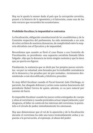 Hoy no le queda la menor duda al país que la corrupción correísta,
pasará a la historia de la ignominia y el latrocinio, como una de las
más voraces que recuerden los ecuatorianos.
Prohibido fiscalizar, la impunidad se entroniza
La fiscalización, obligación constitucional de los asambleístas y de la
Comisión respectiva del parlamento, ha sido minimizada a un acto
de veloz archivo de nuestras denuncias, de complicidad entre la may-
oría oficialista con el Ejecutivo y de impunidad.
Recordemos que cuando se llevó el caso Duzac a esa Comisión de
Fiscalización, su presidenta -una supuesta socialista llamada Silvia
Salgado-, dijo que la denuncia no tenía ningún sustento y que lo únco
que yo quería era figurar.
Finalmente, la sentencia que se dictó por los propios jueces correís-
tas –no por su voluntad, sino forzados por la irrebatible contudencia
de la denuncia y las pruebas por mi pre sentadas-, terminaron des-
mintiendo a este descalificado y folclórico proceder.
Es muy difícil fiscalizar cuando el Fiscal General, Galo Chiriboga, es
pariente, fue abogado defensor y actúa como sumiso funcionario del
presidente Rafael Correa de quien, además, es su juez natural por
razones de fuero.
Es imposible fiscalizar cuando los jueces están entregados de cuerpo
y alma al correísmo y cuando pretenden actuar imparcialmente y por
desgracia, al fallar en contra de los intereses del correísmo, la paren-
tela o el círculo de poder, inmediatamente los amenazan.
Hay que dimensionar que el rol de la oposición y de la fiscalización
durante el correísmo ha sido una tarea tremendamente ardua y ex-
puesta a la persecución, al espionaje, al abuso del poder.
 