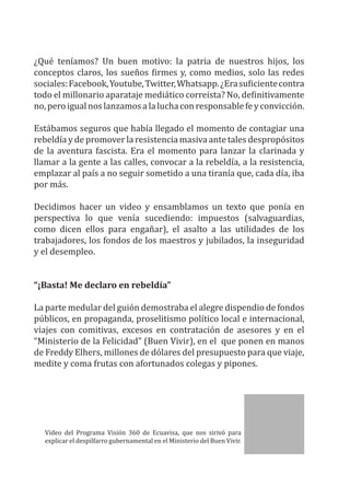 ¿Qué teníamos? Un buen motivo: la patria de nuestros hijos, los
conceptos claros, los sueños firmes y, como medios, solo las redes
sociales:Facebook,Youtube,Twitter,Whatsapp.¿Erasuficientecontra
todo el millonario aparataje mediático correísta? No, definitivamente
no,peroigualnoslanzamosalaluchaconresponsablefeyconvicción.
Estábamos seguros que había llegado el momento de contagiar una
rebeldía y de promover la resistencia masiva ante tales despropósitos
de la aventura fascista. Era el momento para lanzar la clarinada y
llamar a la gente a las calles, convocar a la rebeldía, a la resistencia,
emplazar al país a no seguir sometido a una tiranía que, cada día, iba
por más.
Decidimos hacer un video y ensamblamos un texto que ponía en
perspectiva lo que venía sucediendo: impuestos (salvaguardias,
como dicen ellos para engañar), el asalto a las utilidades de los
trabajadores, los fondos de los maestros y jubilados, la inseguridad
y el desempleo.
“¡Basta! Me declaro en rebeldía”
La parte medular del guión demostraba el alegre dispendio de fondos
públicos, en propaganda, proselitismo político local e internacional,
viajes con comitivas, excesos en contratación de asesores y en el
“Ministerio de la Felicidad” (Buen Vivir), en el que ponen en manos
de Freddy Elhers, millones de dólares del presupuesto para que viaje,
medite y coma frutas con afortunados colegas y pipones.
Video del Programa Visión 360 de Ecuavisa, que nos sirivó para
explicar el despilfarro gubernamental en el Ministerio del Buen Vivir.
 